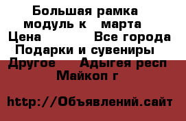 Большая рамка - модуль к 8 марта! › Цена ­ 1 700 - Все города Подарки и сувениры » Другое   . Адыгея респ.,Майкоп г.